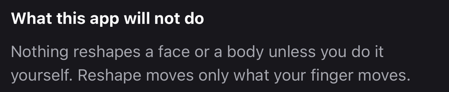 An excerpt from the app's own first-run disclosure, headed 'What this app will not do' and reading 'Nothing reshapes a face or a body unless you do it yourself. Reshape moves only what your finger moves.'
